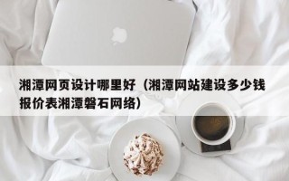 章丘湘潭网页设计哪里好（湘潭网站建设多少钱 报价表湘潭磐石网络）