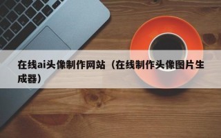 章丘在线ai头像制作网站（在线制作头像图片生成器）