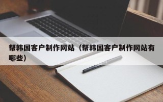 章丘帮韩国客户制作网站（帮韩国客户制作网站有哪些）